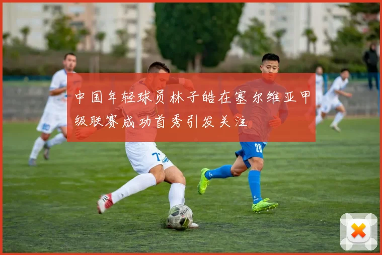 中国年轻球员林子皓在塞尔维亚甲级联赛成功首秀引发关注