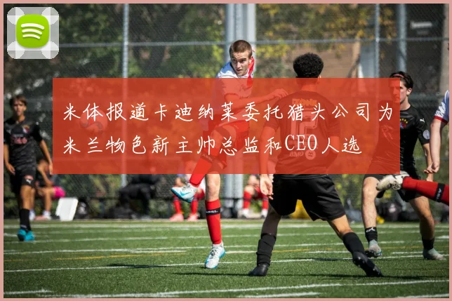 米体报道卡迪纳莱委托猎头公司为米兰物色新主帅总监和CEO人选