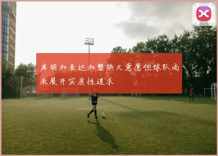 库明加表达加盟热火意愿但球队尚未展开实质性追求