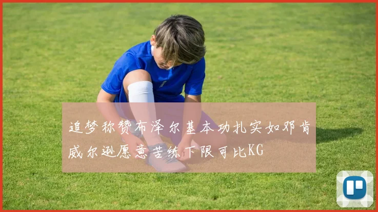 追梦称赞布泽尔基本功扎实如邓肯威尔逊愿意苦练下限可比KG
