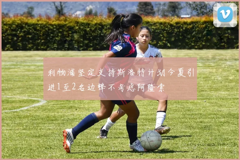 利物浦坚定支持斯洛特计划今夏引进1至2名边锋不考虑阿隆索