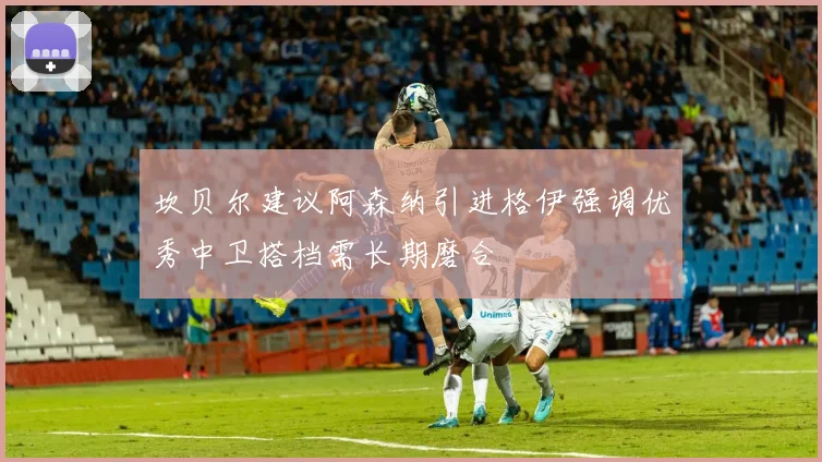 坎贝尔建议阿森纳引进格伊强调优秀中卫搭档需长期磨合