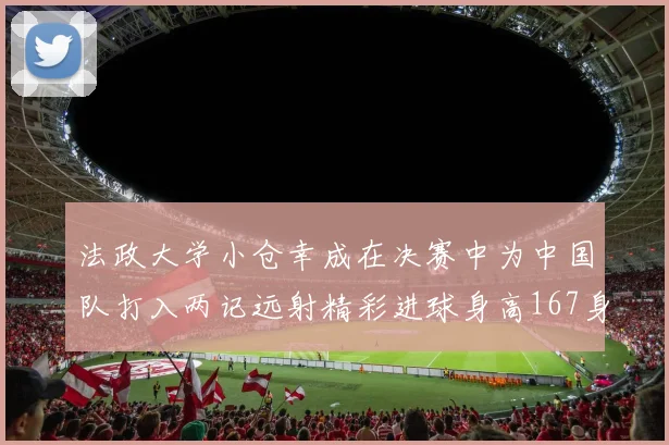 法政大学小仓幸成在决赛中为中国队打入两记远射精彩进球身高167身价25万欧
