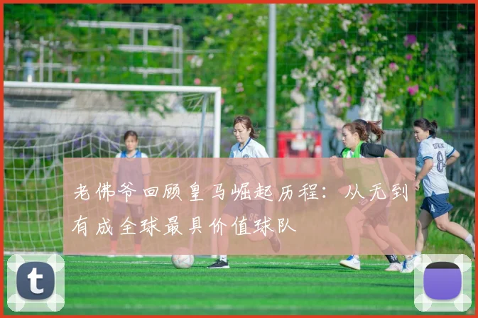 老佛爷回顾皇马崛起历程：从无到有成全球最具价值球队