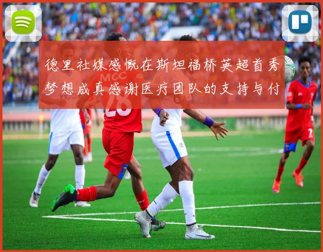 德里社媒感慨在斯坦福桥英超首秀梦想成真感谢医疗团队的支持与付出