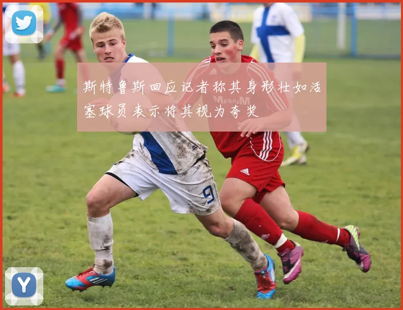 斯特鲁斯回应记者称其身形壮如活塞球员表示将其视为夸奖