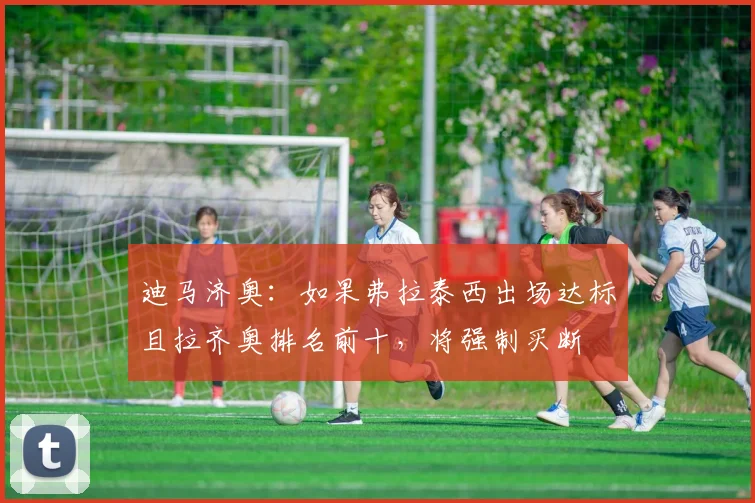 迪马济奥：如果弗拉泰西出场达标且拉齐奥排名前十，将强制买断