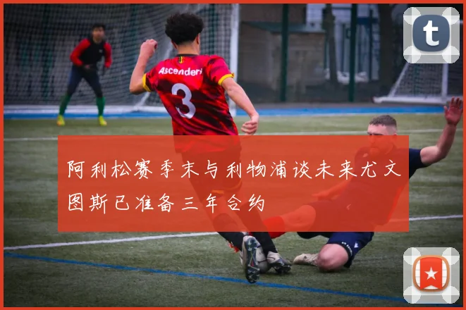 阿利松赛季末与利物浦谈未来尤文图斯已准备三年合约