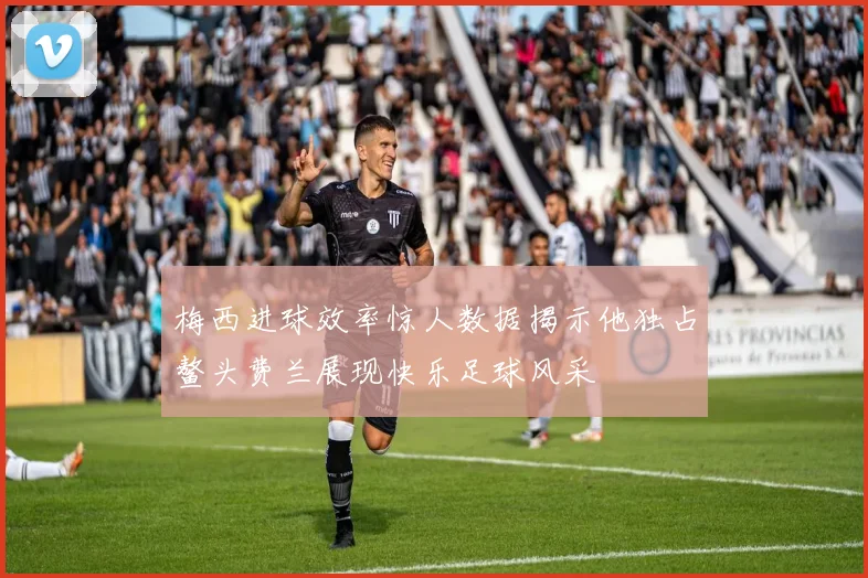 梅西进球效率惊人数据揭示他独占鳌头费兰展现快乐足球风采