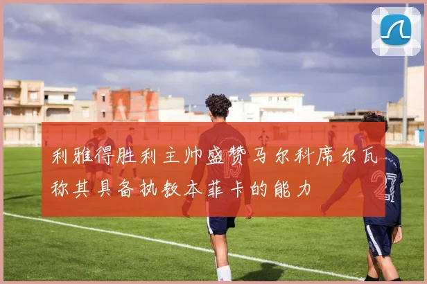 利雅得胜利主帅盛赞马尔科席尔瓦称其具备执教本菲卡的能力