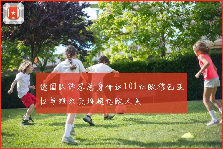 德国队阵容总身价达101亿欧穆西亚拉与维尔茨均超亿欧大关