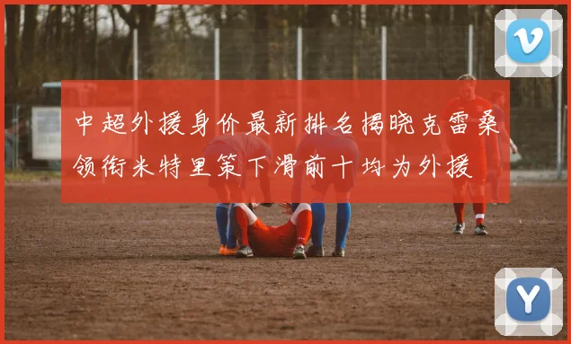 中超外援身价最新排名揭晓克雷桑领衔米特里策下滑前十均为外援
