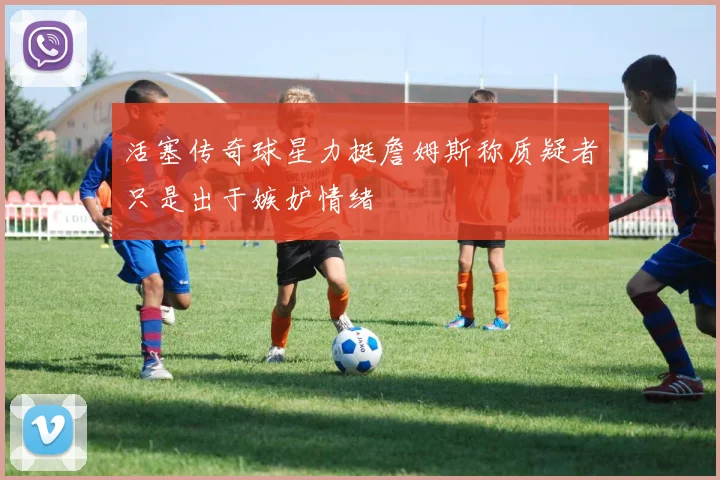 活塞传奇球星力挺詹姆斯称质疑者只是出于嫉妒情绪