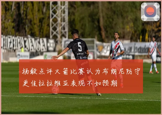 杨毅点评火箭比赛认为布朗尼防守更佳拉拉维亚表现不如预期