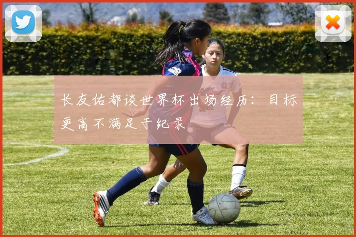 长友佑都谈世界杯出场经历：目标更高不满足于纪录