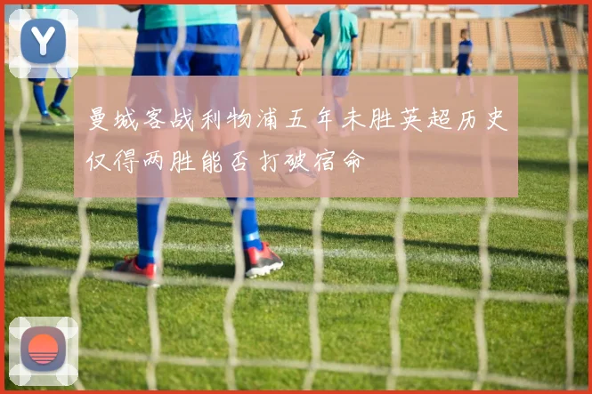 曼城客战利物浦五年未胜英超历史仅得两胜能否打破宿命