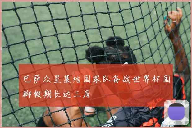 巴萨众星集结国家队备战世界杯国脚假期长达三周