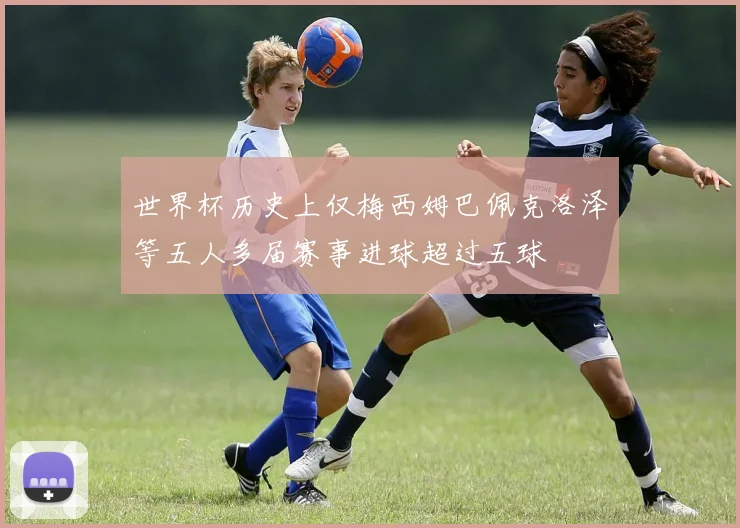 世界杯历史上仅梅西姆巴佩克洛泽等五人多届赛事进球超过五球