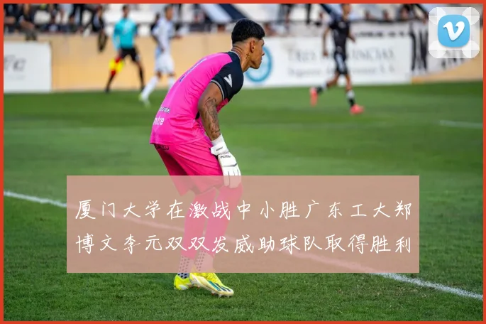 厦门大学在激战中小胜广东工大郑博文李元双双发威助球队取得胜利
