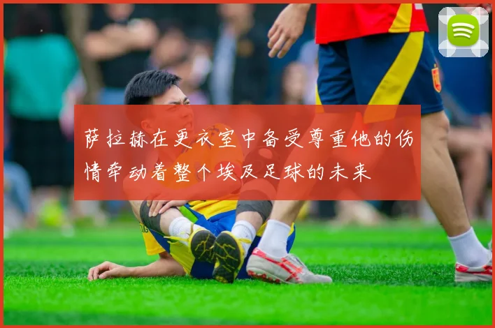 萨拉赫在更衣室中备受尊重他的伤情牵动着整个埃及足球的未来