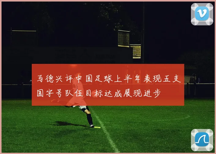 马德兴评中国足球上半年表现五支国字号队伍目标达成展现进步