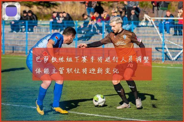 巴萨教练组下赛季将进行人员调整体能主管职位将迎新变化