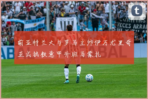 前亚特兰大与罗马主帅伊万尤里奇正式执教意甲升班马蒙扎