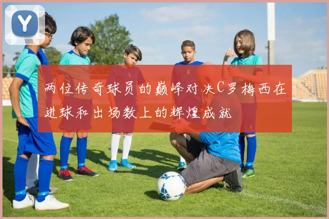 两位传奇球员的巅峰对决C罗梅西在进球和出场数上的辉煌成就