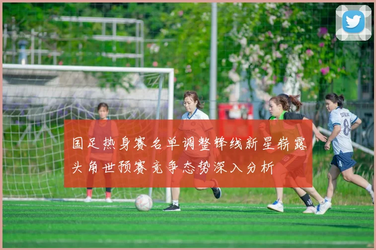 国足热身赛名单调整锋线新星崭露头角世预赛竞争态势深入分析