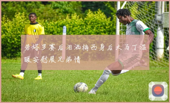 劳塔罗赛后泪洒梅西身后大马丁温暖安慰展兄弟情